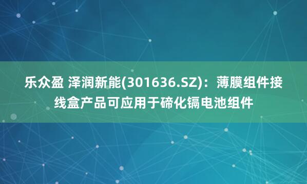 乐众盈 泽润新能(301636.SZ)：薄膜组件接线盒产品可应用于碲化镉电池组件