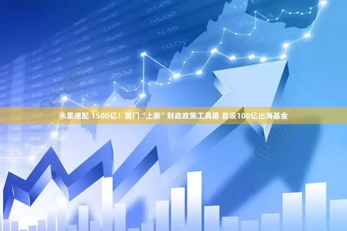 永星速配 1500亿！厦门“上新”财政政策工具箱 首设100亿出海基金
