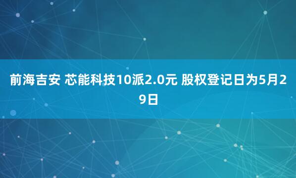 前海吉安 芯能科技10派2.0元 股权登记日为5月29日