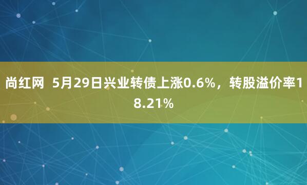 尚红网  5月29日兴业转债上涨0.6%，转股溢价率18.21%