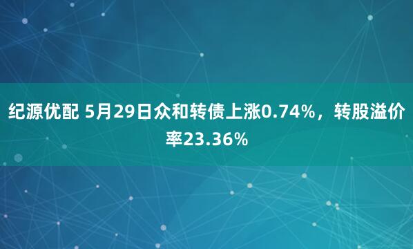 纪源优配 5月29日众和转债上涨0.74%，转股溢价率23.36%