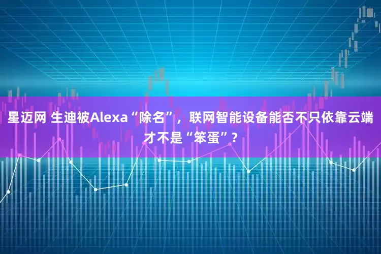 星迈网 生迪被Alexa“除名”，联网智能设备能否不只依靠云端才不是“笨蛋”？