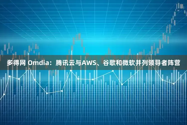 多得网 Omdia：腾讯云与AWS、谷歌和微软并列领导者阵营