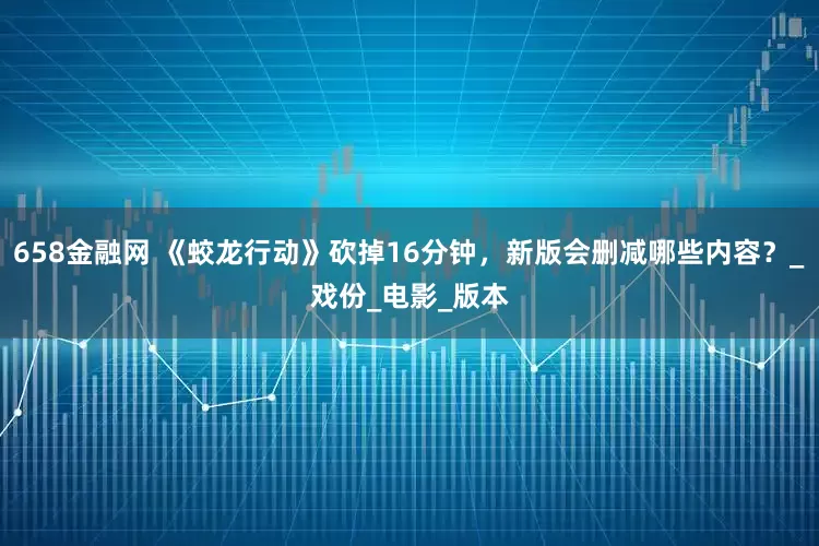 658金融网 《蛟龙行动》砍掉16分钟，新版会删减哪些内容？_戏份_电影_版本