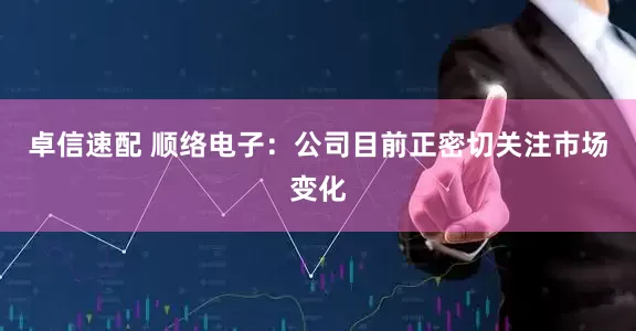 卓信速配 顺络电子：公司目前正密切关注市场变化