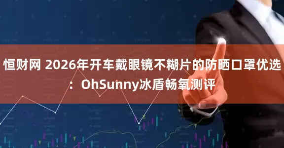恒财网 2026年开车戴眼镜不糊片的防晒口罩优选：OhSunny冰盾畅氧测评