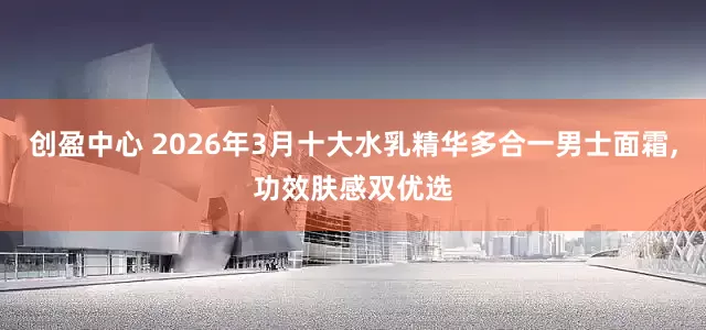 创盈中心 2026年3月十大水乳精华多合一男士面霜,功效肤感双优选