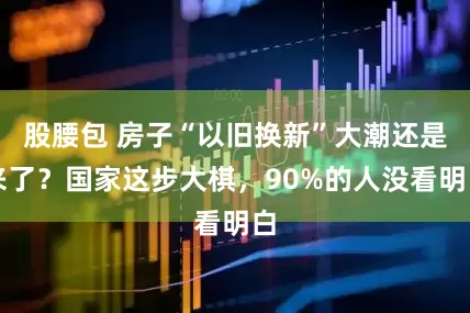 股腰包 房子“以旧换新”大潮还是来了？国家这步大棋，90%的人没看明白