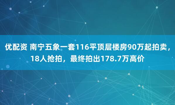 优配资 南宁五象一套116平顶层楼房90万起拍卖，18人抢拍，最终拍出178.7万高价