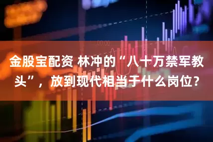 金股宝配资 林冲的“八十万禁军教头”，放到现代相当于什么岗位？